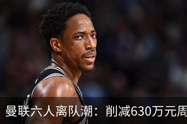 曼联六人离队潮：削减630万元周薪，敲定3.15亿元新援