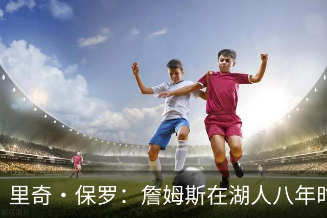 里奇·保罗：詹姆斯在湖人八年时光必有起伏 但最终一切无比美好
